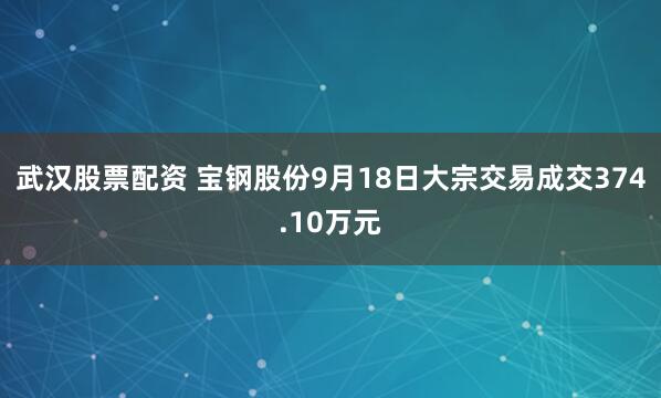 武汉股票配资 宝钢股份9月18日大宗交易成交374.10万元