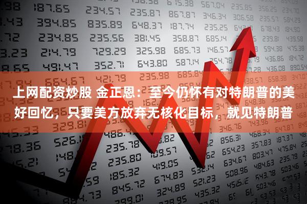 上网配资炒股 金正恩：至今仍怀有对特朗普的美好回忆，只要美方放弃无核化目标，就见特朗普