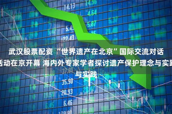 武汉股票配资 “世界遗产在北京”国际交流对话活动在京开幕 海内外专家学者探讨遗产保护理念与实践