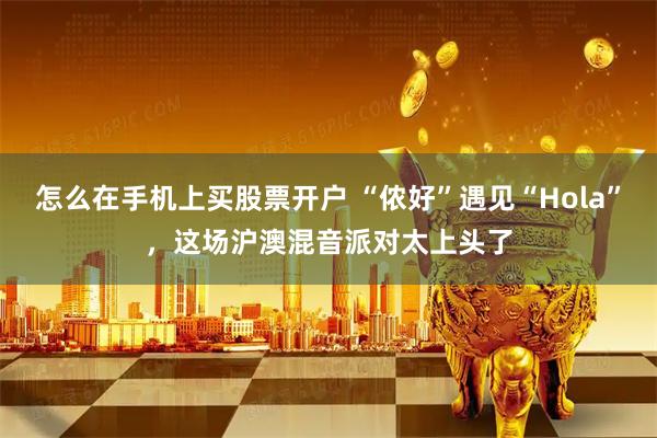 怎么在手机上买股票开户 “侬好”遇见“Hola”，这场沪澳混音派对太上头了