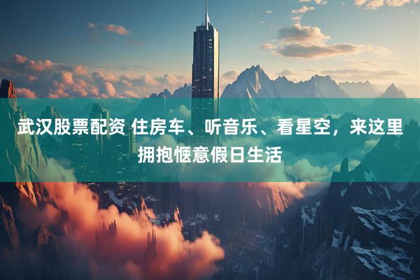 武汉股票配资 住房车、听音乐、看星空，来这里拥抱惬意假日生活