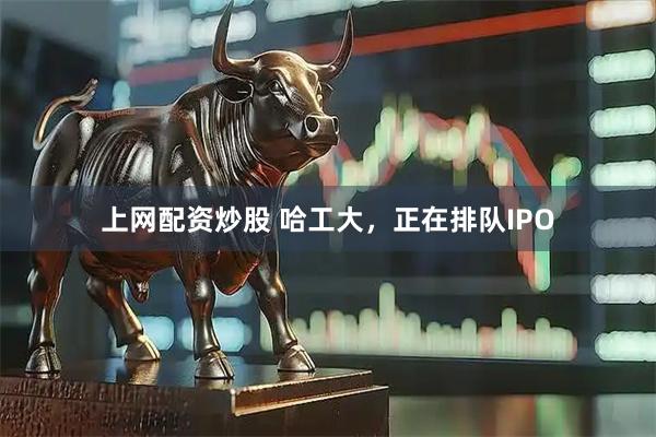 上网配资炒股 哈工大，正在排队IPO