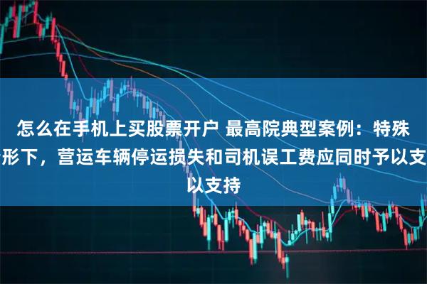 怎么在手机上买股票开户 最高院典型案例：特殊情形下，营运车辆停运损失和司机误工费应同时予以支持