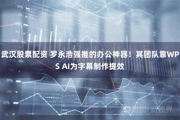 武汉股票配资 罗永浩强推的办公神器！其团队靠WPS AI为字幕制作提效