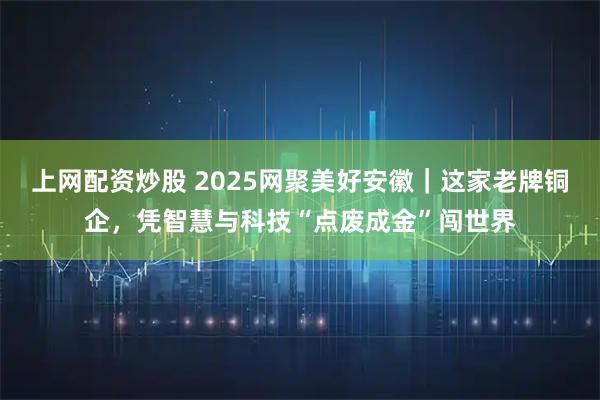 上网配资炒股 2025网聚美好安徽｜这家老牌铜企，凭智慧与科技“点废成金”闯世界
