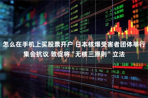 怎么在手机上买股票开户 日本核爆受害者团体举行集会抗议 敦促将“无核三原则”立法