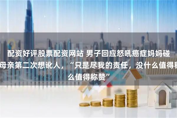 配资好评股票配资网站 男子回应怒吼癌症妈妈碰瓷：母亲第二次想讹人，“只是尽我的责任，没什么值得称赞”