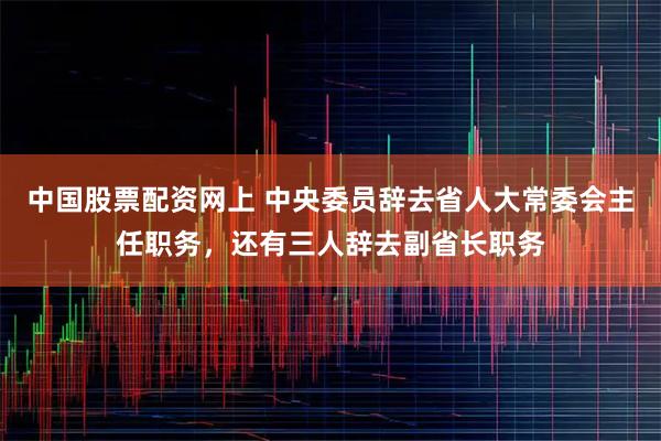 中国股票配资网上 中央委员辞去省人大常委会主任职务，还有三人辞去副省长职务