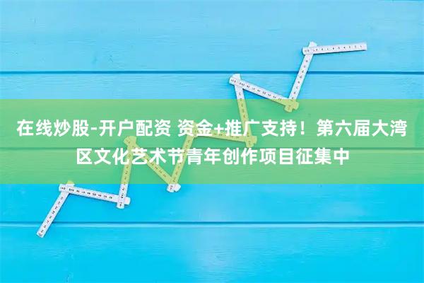 在线炒股-开户配资 资金+推广支持！第六届大湾区文化艺术节青年创作项目征集中