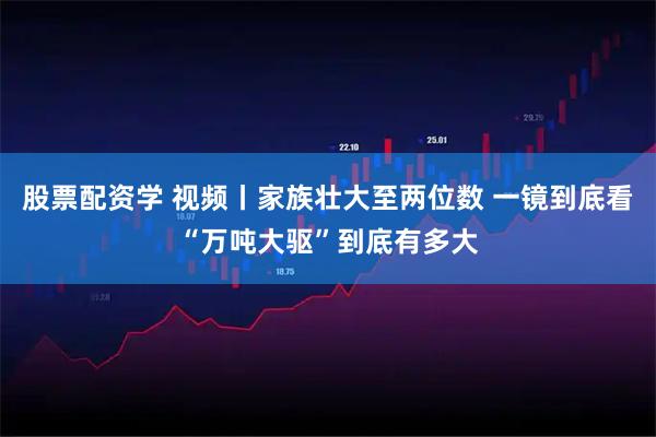 股票配资学 视频丨家族壮大至两位数 一镜到底看“万吨大驱”到底有多大