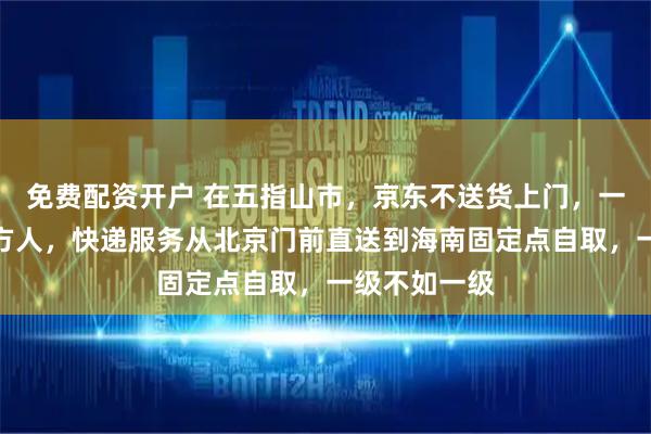免费配资开户 在五指山市，京东不送货上门，一方水土养一方人，快递服务从北京门前直送到海南固定点自取，一级不如一级