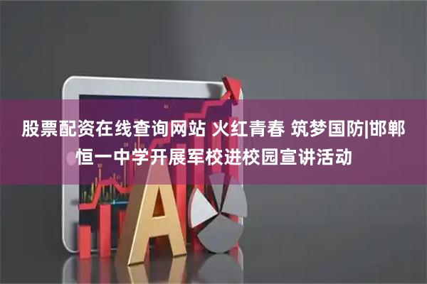 股票配资在线查询网站 火红青春 筑梦国防|邯郸恒一中学开展军校进校园宣讲活动