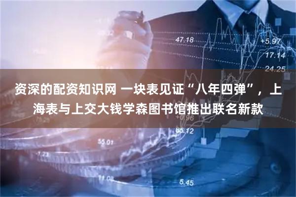资深的配资知识网 一块表见证“八年四弹”，上海表与上交大钱学森图书馆推出联名新款