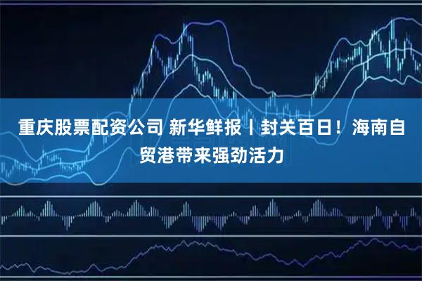 重庆股票配资公司 新华鲜报丨封关百日！海南自贸港带来强劲活力